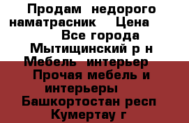 Продам  недорого наматрасник  › Цена ­ 6 500 - Все города, Мытищинский р-н Мебель, интерьер » Прочая мебель и интерьеры   . Башкортостан респ.,Кумертау г.